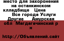 место для захоронения на останкинском клладбище › Цена ­ 1 000 000 - Все города Услуги » Другие   . Амурская обл.,Магдагачинский р-н